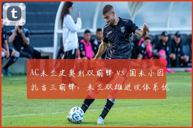 AC米兰皮奥利双前锋 vs 国米小因扎吉三前锋,米兰双雄进攻体系优劣前瞻