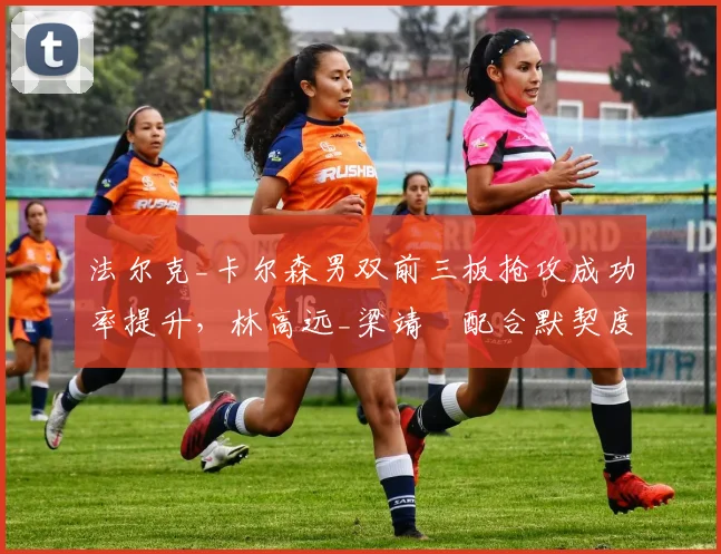 法尔克_卡尔森男双前三板抢攻成功率提升,林高远_梁靖崑配合默契度成关键变量?