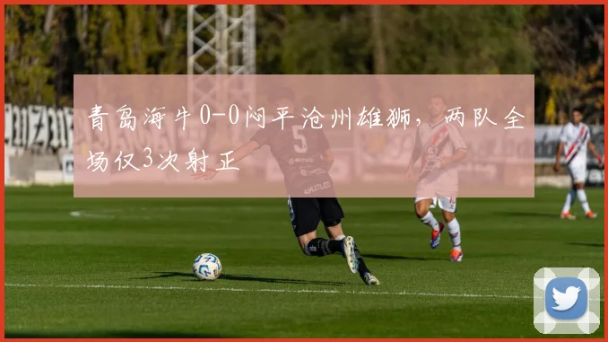 青岛海牛0-0闷平沧州雄狮，两队全场仅3次射正
