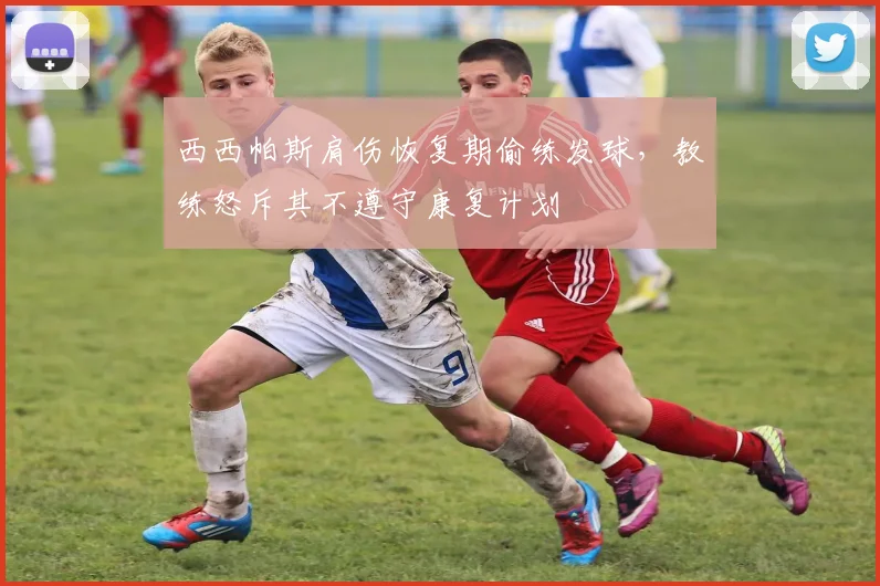 西西帕斯肩伤恢复期偷练发球，教练怒斥其不遵守康复计划