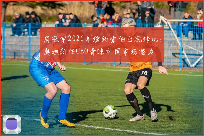 周冠宇2026年续约索伯出现转机，奥迪新任CEO青睐中国市场潜力