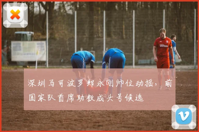 深圳马可波罗郑永刚帅位动摇，前国家队首席助教成头号候选