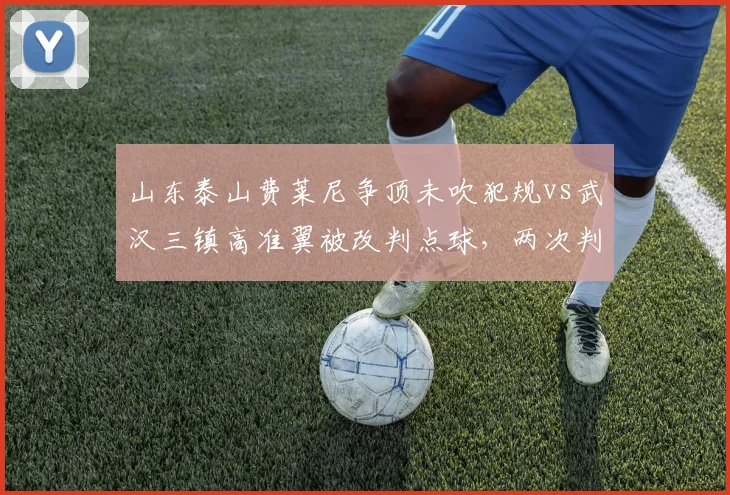 山东泰山费莱尼争顶未吹犯规vs武汉三镇高准翼被改判点球，两次判罚对比