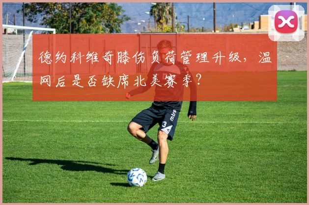 德约科维奇膝伤负荷管理升级,温网后是否缺席北美赛季?